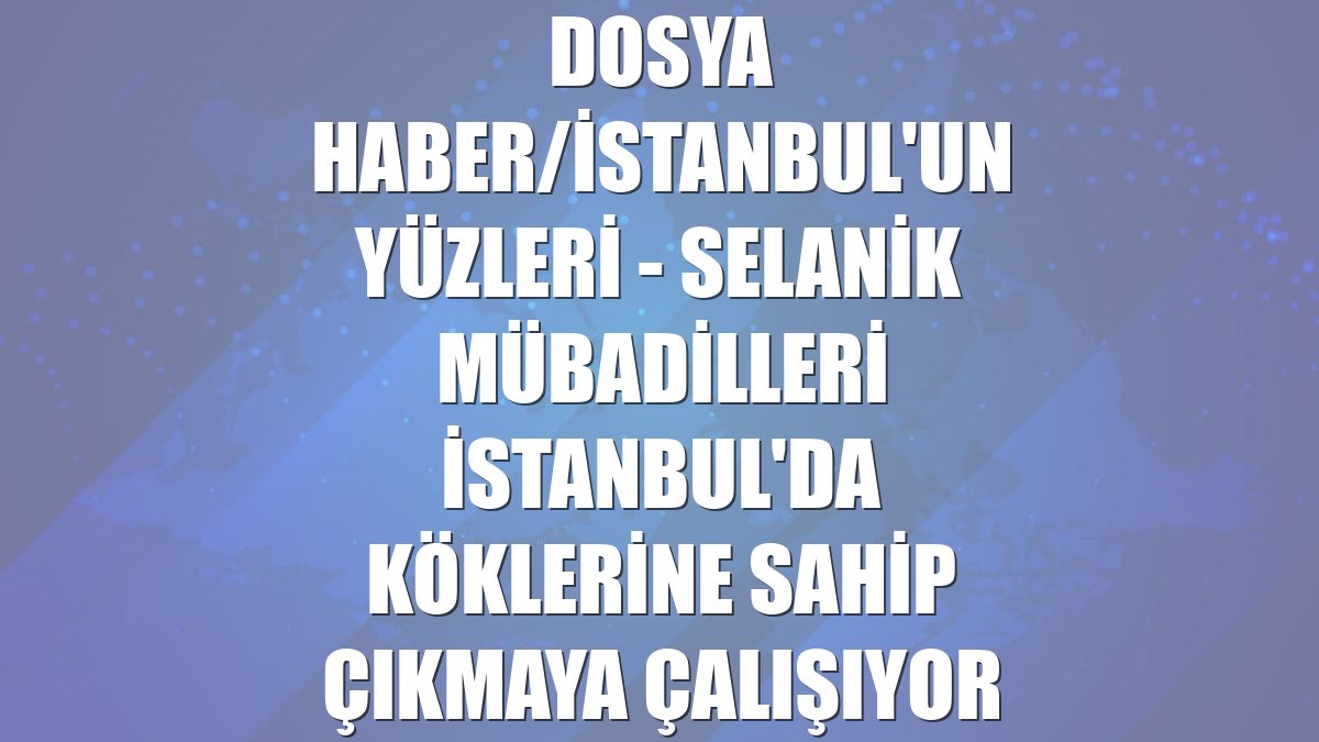 DOSYA HABER/İSTANBUL'UN YÜZLERİ - Selanik mübadilleri İstanbul'da köklerine sahip çıkmaya çalışıyor