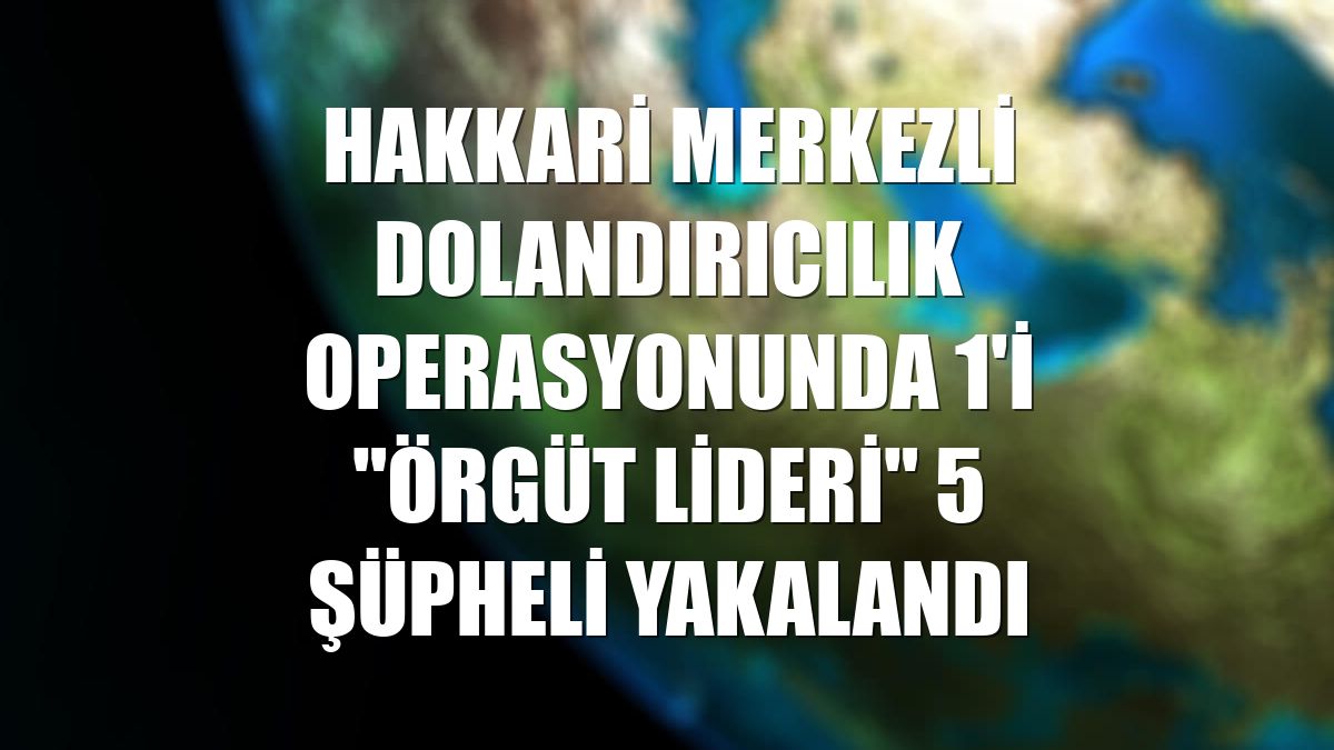 Hakkari merkezli dolandırıcılık operasyonunda 1'i "örgüt lideri" 5 şüpheli yakalandı