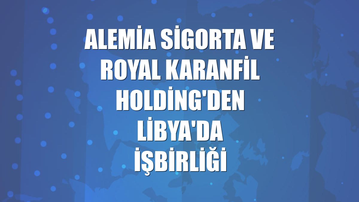 Alemia Sigorta ve Royal Karanfil Holding'den Libya'da işbirliği