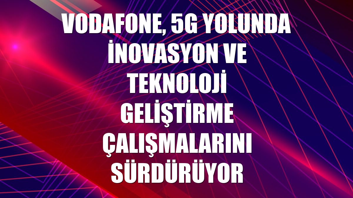 Vodafone, 5G yolunda inovasyon ve teknoloji geliştirme çalışmalarını sürdürüyor