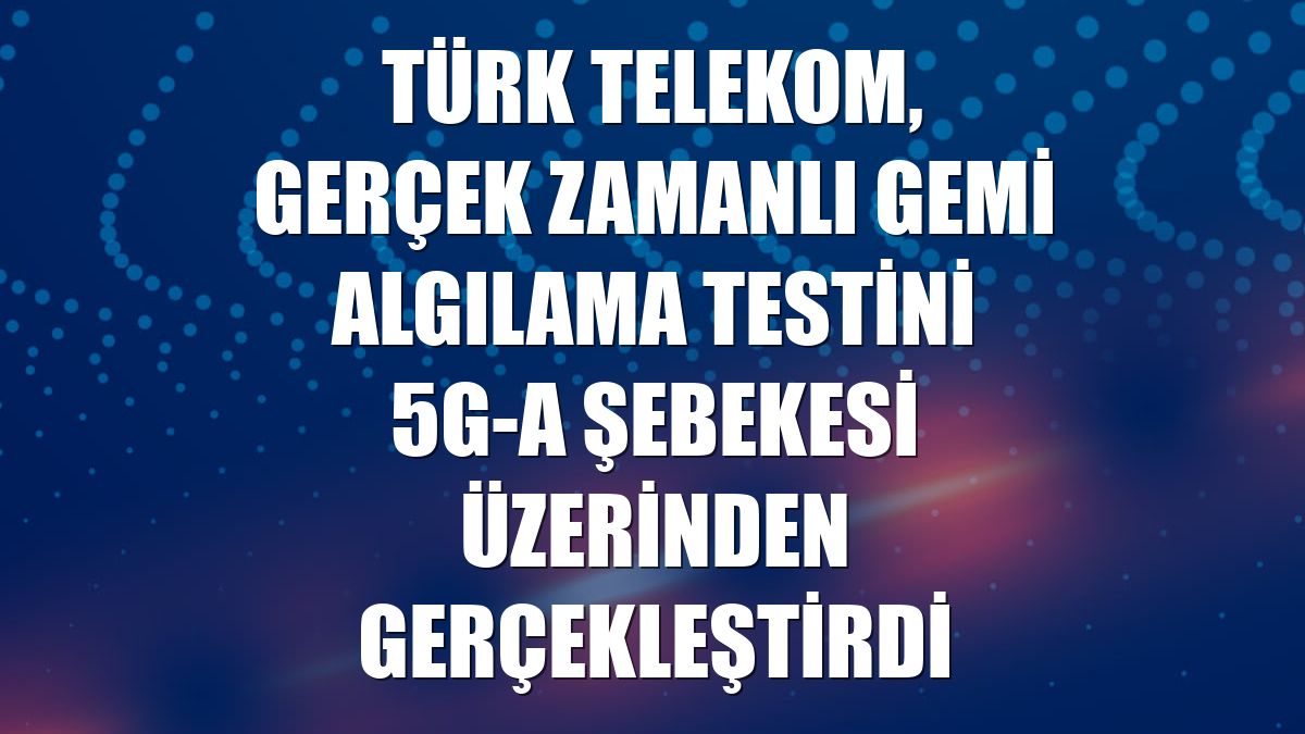 Türk Telekom, gerçek zamanlı gemi algılama testini 5G-A şebekesi üzerinden gerçekleştirdi