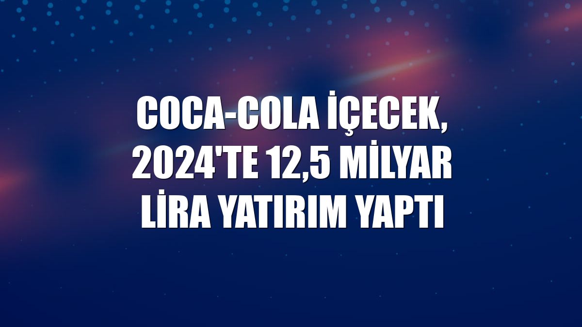 Coca-Cola İçecek, 2024'te 12,5 milyar lira yatırım yaptı