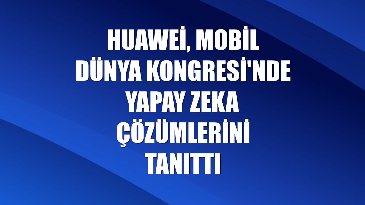 Huawei, Mobil Dünya Kongresi'nde yapay zeka çözümlerini tanıttı