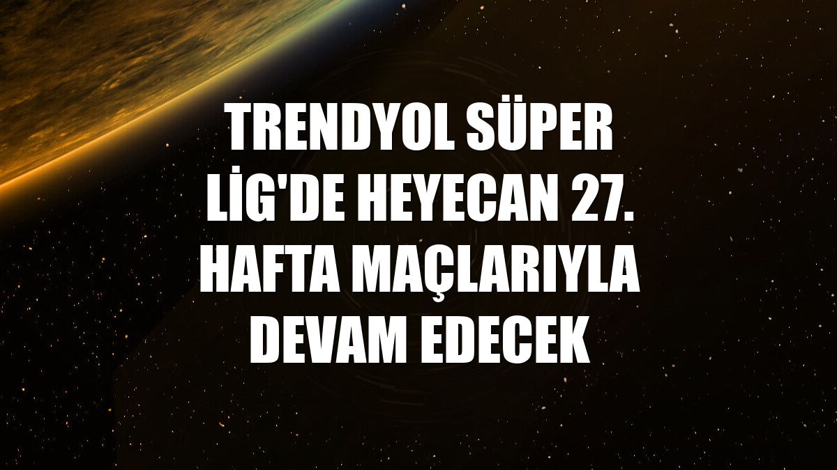 Trendyol Süper Lig'de heyecan 27. hafta maçlarıyla devam edecek