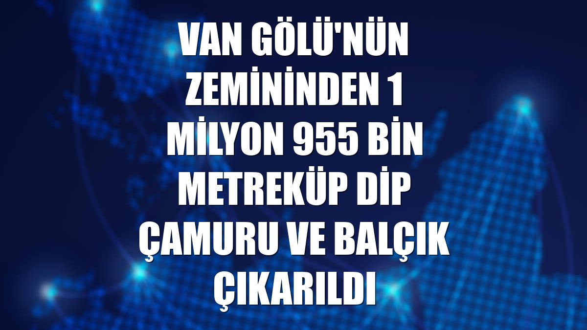 Van Gölü'nün zemininden 1 milyon 955 bin metreküp dip çamuru ve balçık çıkarıldı