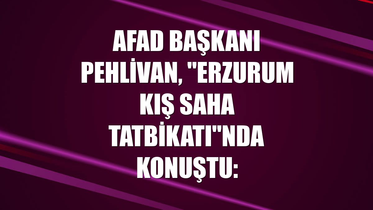 AFAD Başkanı Pehlivan, "Erzurum Kış Saha Tatbikatı"nda konuştu: