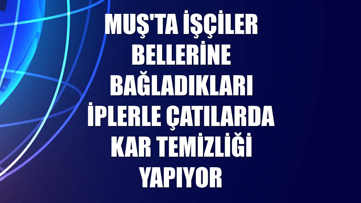 Muş'ta işçiler bellerine bağladıkları iplerle çatılarda kar temizliği yapıyor