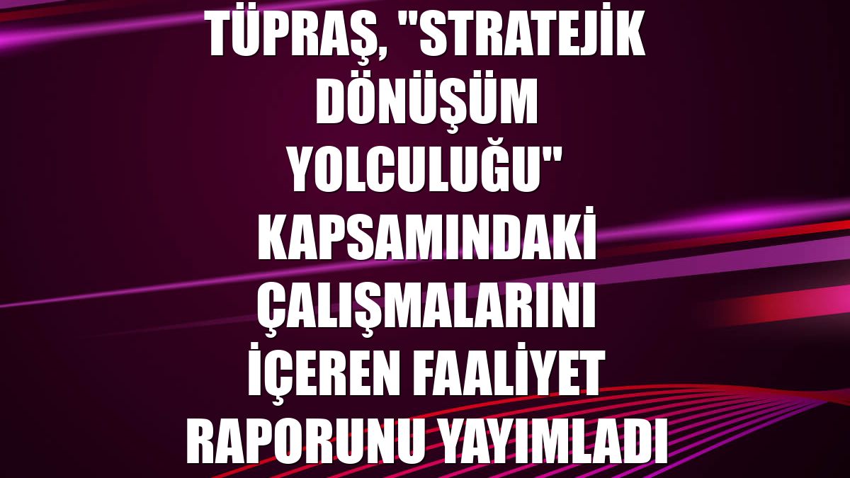 Tüpraş, "Stratejik Dönüşüm Yolculuğu" kapsamındaki çalışmalarını içeren faaliyet raporunu yayımladı