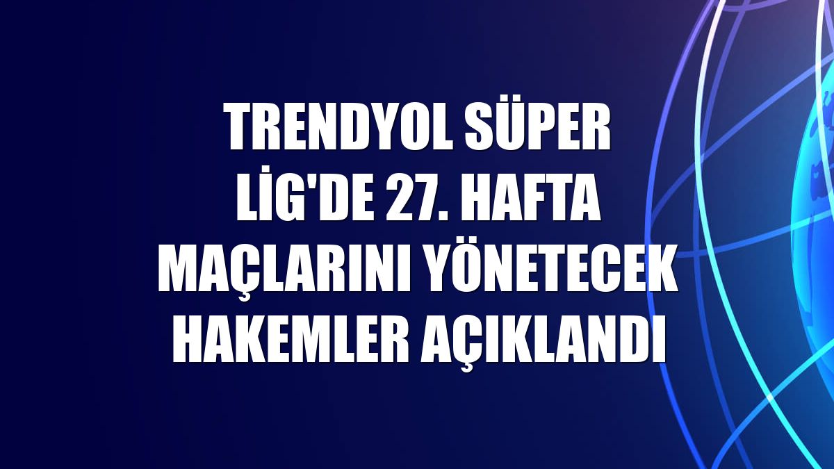 Trendyol Süper Lig'de 27. hafta maçlarını yönetecek hakemler açıklandı