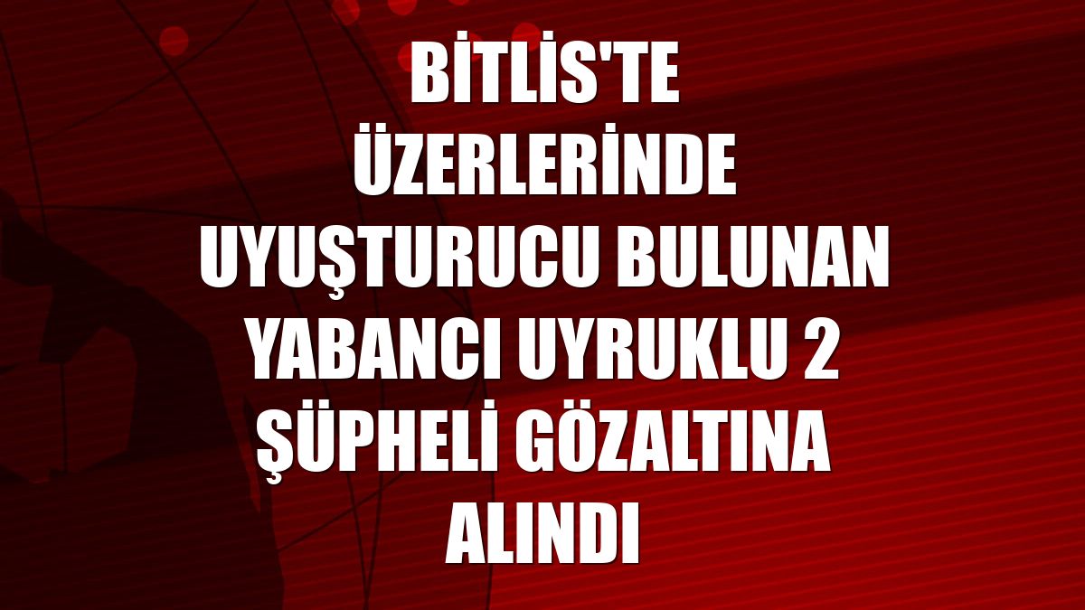 Bitlis'te üzerlerinde uyuşturucu bulunan yabancı uyruklu 2 şüpheli gözaltına alındı