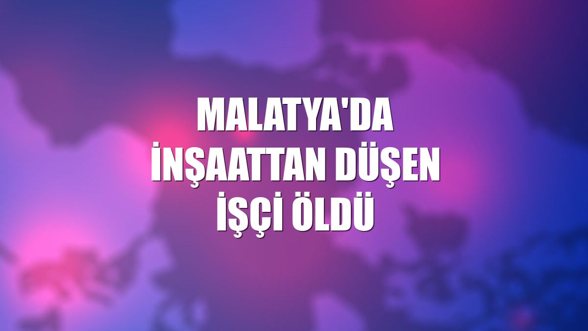 Malatya'da inşaattan düşen işçi öldü