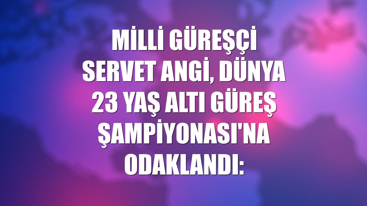 Milli güreşçi Servet Angi, Dünya 23 Yaş Altı Güreş Şampiyonası'na odaklandı: