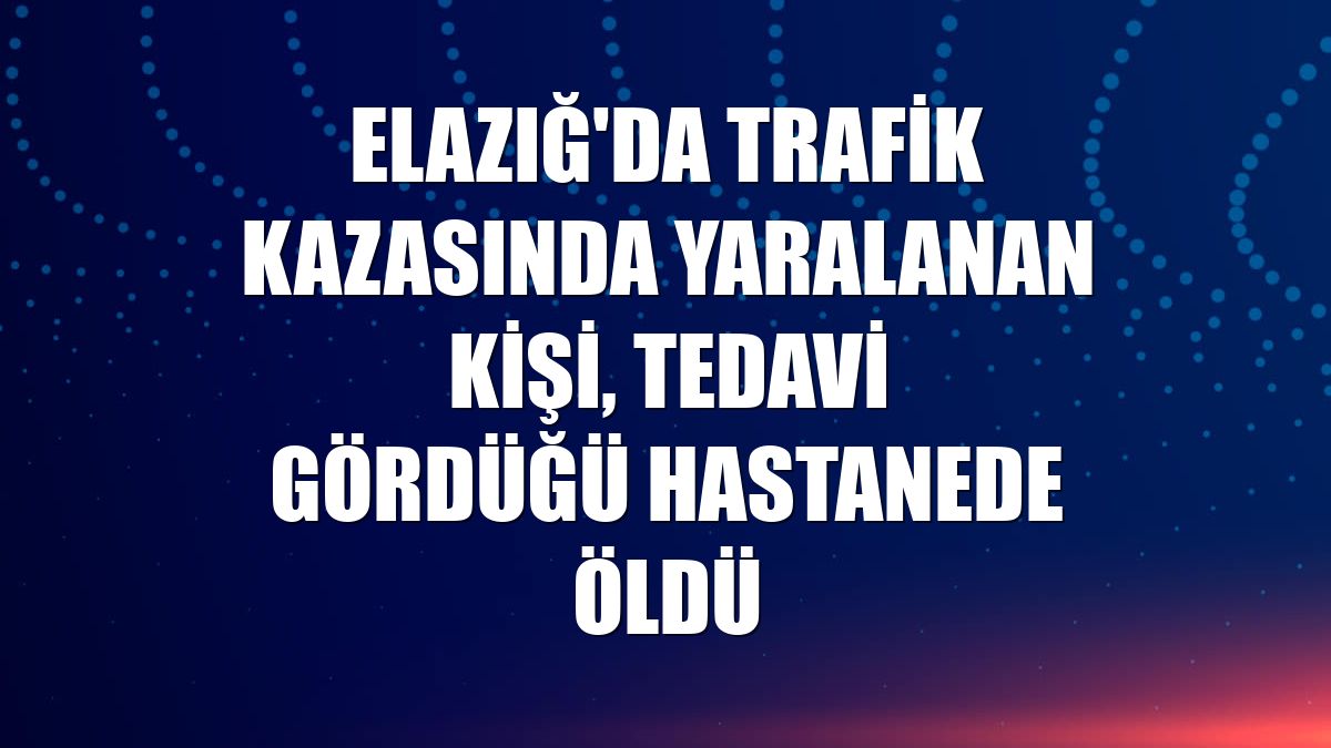 Elazığ'da trafik kazasında yaralanan kişi, tedavi gördüğü hastanede öldü