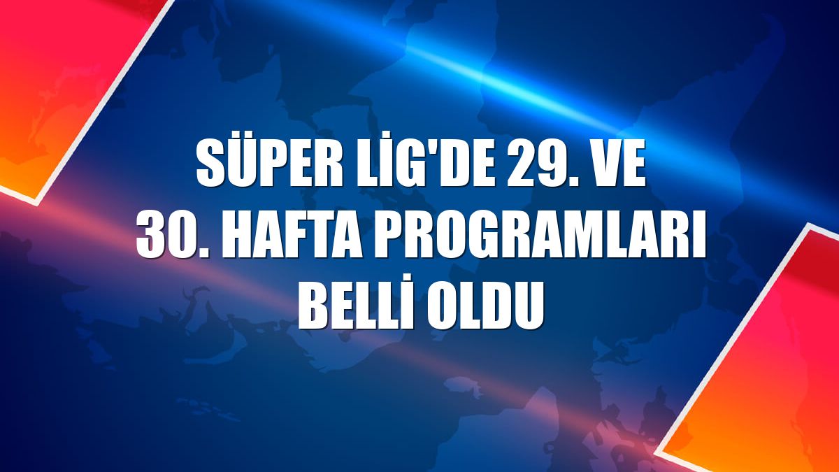 Süper Lig'de 29. ve 30. hafta programları belli oldu