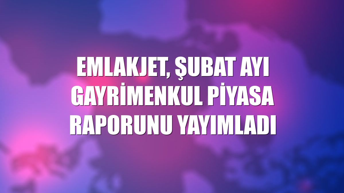 Emlakjet, şubat ayı gayrimenkul piyasa raporunu yayımladı