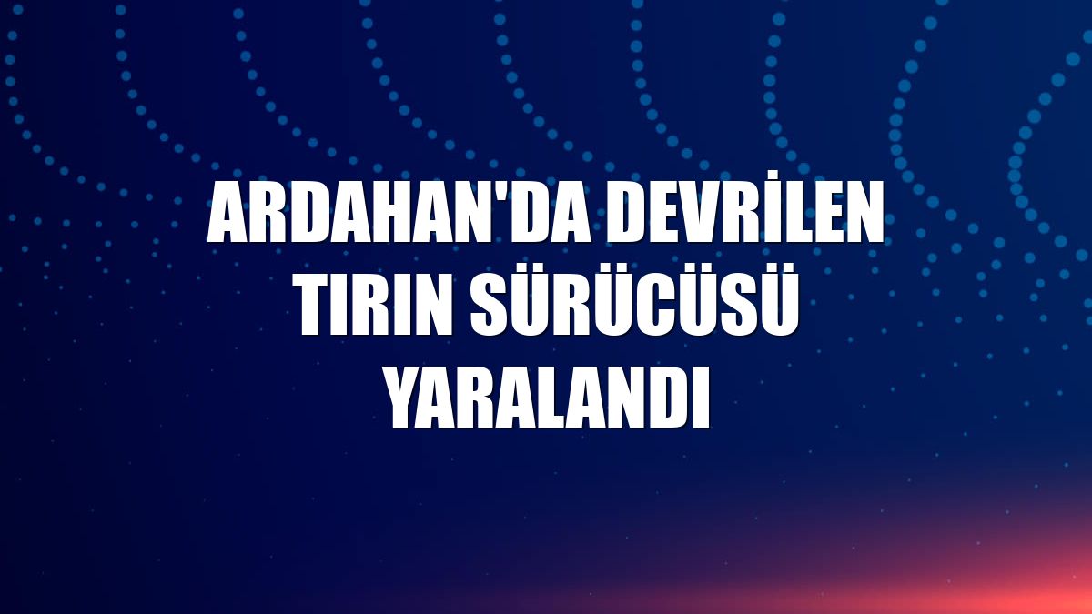 Ardahan'da devrilen tırın sürücüsü yaralandı