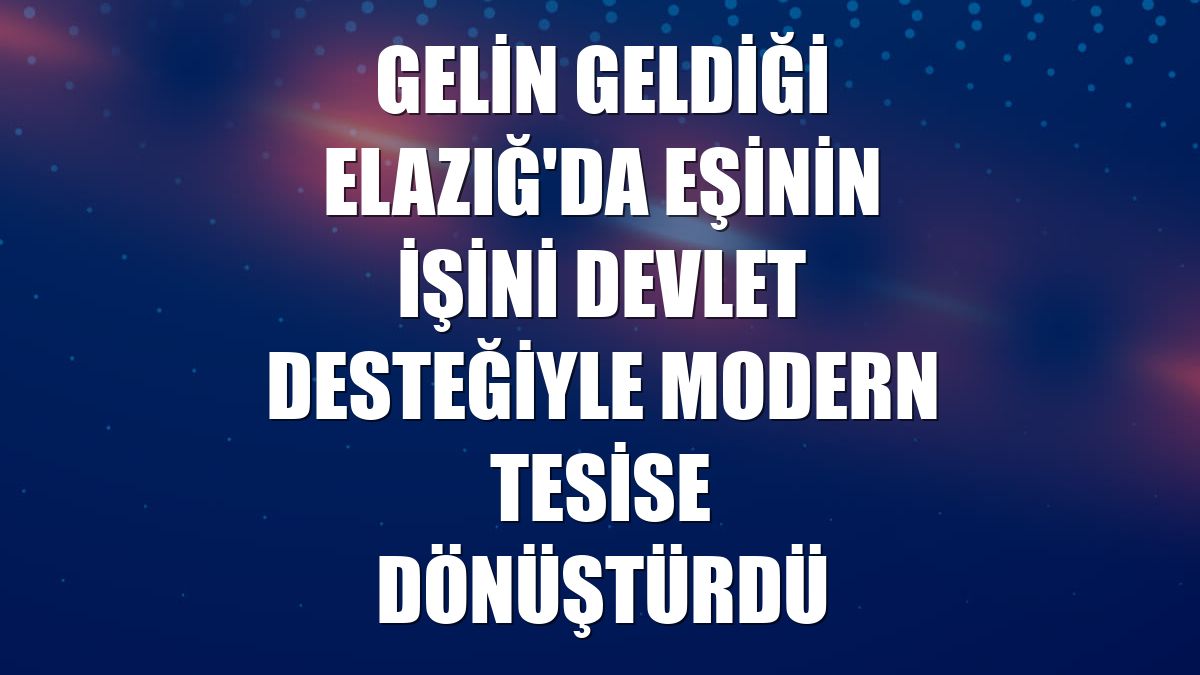 Gelin geldiği Elazığ'da eşinin işini devlet desteğiyle modern tesise dönüştürdü