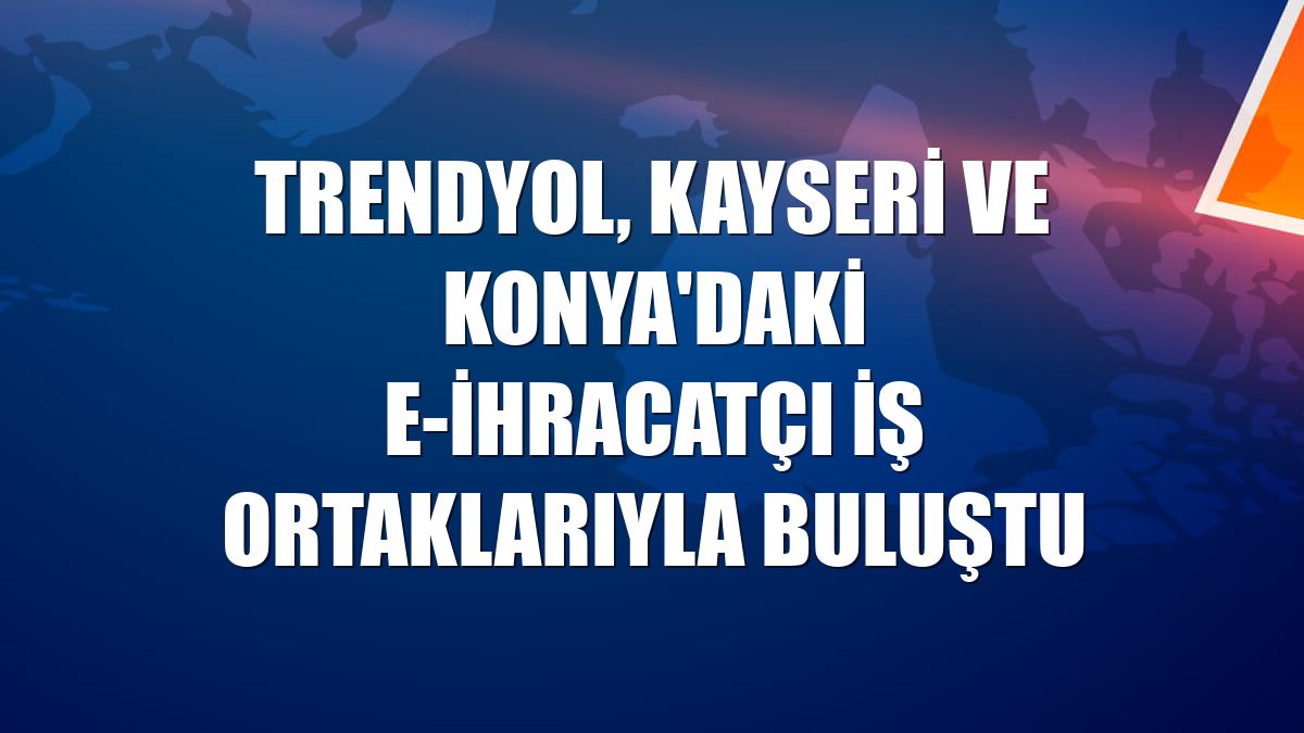 Trendyol, Kayseri ve Konya'daki e-ihracatçı iş ortaklarıyla buluştu