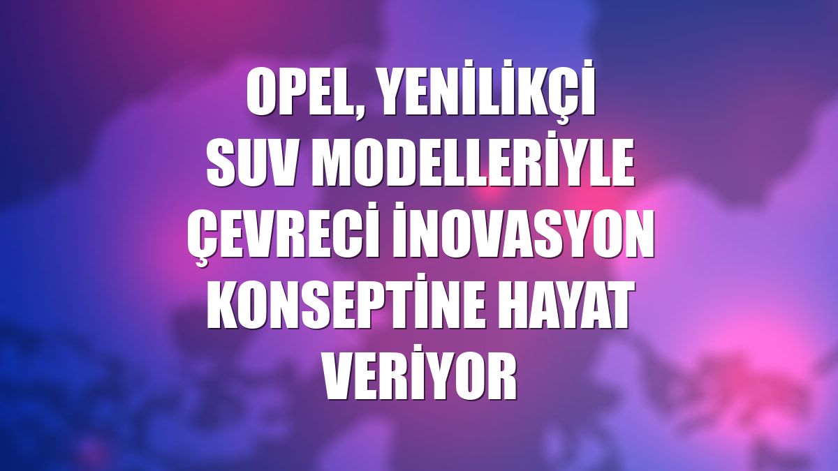 Opel, yenilikçi SUV modelleriyle çevreci inovasyon konseptine hayat veriyor