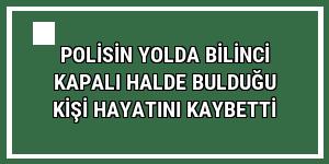 Polisin yolda bilinci kapalı halde bulduğu kişi hayatını kaybetti