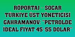 RÖPORTAJ - SOCAR Türkiye Üst Yöneticisi Gahramanov: ''Petrolde ideal fiyat 45-55 dolar''