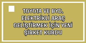 Toyota ve BYD, elektrikli araç geliştirmek için yeni şirket kurdu