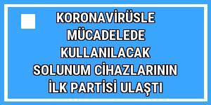 Koronavirüsle mücadelede kullanılacak solunum cihazlarının ilk partisi ulaştı