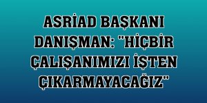 ASRİAD Başkanı Danışman: 'Hiçbir çalışanımızı işten çıkarmayacağız'