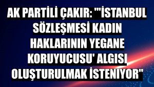 AK Partili Çakır: ''İstanbul Sözleşmesi kadın haklarının yegane koruyucusu' algısı oluşturulmak isteniyor'