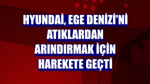 Hyundai, Ege Denizi'ni atıklardan arındırmak için harekete geçti