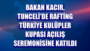 Bakan Kacır, Tunceli'de Rafting Türkiye Kulüpler Kupası açılış seremonisine katıldı