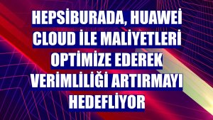 Hepsiburada, Huawei Cloud ile maliyetleri optimize ederek verimliliği artırmayı hedefliyor